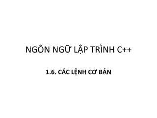 NGÔN NGỮ LẬP TRÌNH C++
1.6. CÁC LỆNH CƠ BẢN
 