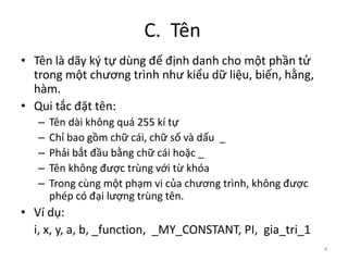 C. Tên
4
• Tên là dãy ký tự dùng để định danh cho một phần tử
trong một chương trình như kiểu dữ liệu, biến, hằng,
hàm.
• Qui tắc đặt tên:
– Tên dài không quá 255 kí tự
– Chỉ bao gồm chữ cái, chữ số và dấu _
– Phải bắt đầu bằng chữ cái hoặc _
– Tên không được trùng với từ khóa
– Trong cùng một phạm vi của chương trình, không được
phép có đại lượng trùng tên.
• Ví dụ:
i, x, y, a, b, _function, _MY_CONSTANT, PI, gia_tri_1
 