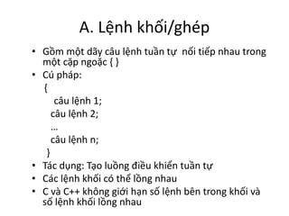 A. Lệnh khối/ghép
• Gồm một dãy câu lệnh tuần tự nối tiếp nhau trong
một cặp ngoặc { }
• Cú pháp:
{
câu lệnh 1;
câu lệnh 2;
…
câu lệnh n;
}
• Tác dụng: Tạo luồng điều khiển tuần tự
• Các lệnh khối có thể lồng nhau
• C và C++ không giới hạn số lệnh bên trong khối và
số lệnh khối lồng nhau
 