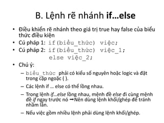 B. Lệnh rẽ nhánh if…else
• Điều khiển rẽ nhánh theo giá trị true hay false của biểu
thức điều kiện
• Cú pháp 1: if(biểu_thức) việc;
• Cú pháp 2: if(biểu_thức) việc_1;
else việc_2;
• Chú ý:
– biểu_thức phải có kiểu số nguyên hoặc logic và đặt
trong cặp ngoặc ( ).
– Các lệnh if … else có thể lồng nhau.
– Trong lệnh if…else lồng nhau, mệnh đề else đi cùng mệnh
đề if ngay trước nó Nên dùng lệnh khối/ghép để tránh
nhầm lẫn.
– Nếu việc gồm nhiều lệnh phải dùng lệnh khối/ghép.
 