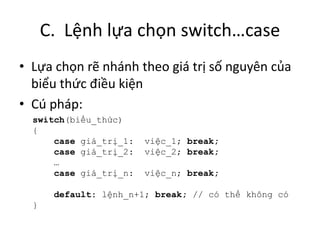 C. Lệnh lựa chọn switch…case
• Lựa chọn rẽ nhánh theo giá trị số nguyên của
biểu thức điều kiện
• Cú pháp:
switch(biểu_thức)
{
case giá_trị_1: việc_1; break;
case giá_trị_2: việc_2; break;
…
case giá_trị_n: việc_n; break;
default: lệnh_n+1; break; // có thể không có
}
 