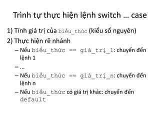 Trình tự thực hiện lệnh switch … case
1) Tính giá trị của biểu_thức (kiểu số nguyên)
2) Thực hiện rẽ nhánh
– Nếu biểu_thức == giá_trị_1: chuyển đến
lệnh 1
– ...
– Nếu biểu_thức == giá_trị_n: chuyển đến
lệnh n
– Nếu biểu_thức có giá trị khác: chuyển đến
default
 