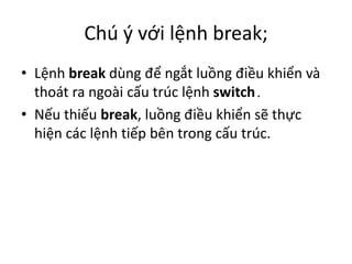 Chú ý với lệnh break;
• Lệnh break dùng để ngắt luồng điều khiển và
thoát ra ngoài cấu trúc lệnh switch.
• Nếu thiếu break, luồng điều khiển sẽ thực
hiện các lệnh tiếp bên trong cấu trúc.
 