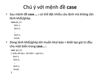 Chú ý với mệnh đề case
• Sau mệnh đề case … : có thể đặt nhiều câu lệnh mà không cần
lệnh khối/ghép.
case giá_trị:
lệnh 1;
lệnh 2;
…
lệnh n;
break;
• Dùng lệnh khối/ghép khi muốn khai báo + khởi tạo giá trị đầu
cho một biến trong case… :
case giá_trị:
{ <kiểu dữ liệu> tên biến = <giá trị>;
lệnh 1;
lệnh 2;
…
lệnh n;
break;
}
 