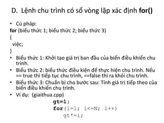 D. Lệnh chu trình có số vòng lặp xác định for()
• Cú pháp:
for (biểu thức 1; biểu thức 2; biểu thức 3)
{
việc;
}
• Biểu thức 1: Khởi tạo giá trị ban đầu của biến điều khiển chu
trình.
• Biểu thức 2: biểu thức điều kiện để thực hiện chu trình. Nếu
== true thì tiếp tục chu trình, ==false thì ra khỏi chu trình.
• Biểu thức 3: Chuẩn bị cho bước sau: Tính giá trị tiếp theo của
biến điều khiển chu trình.
• Ví dụ: (giaithua.cpp)
gt=1;
for(i=1; i<=N; i++)
gt*=i;
 