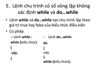 E. Lệnh chu trình có số vòng lặp không
xác định while và do…while
• Lệnh while và do…while tạo chu trình lặp theo
giá trị true hay false của biểu thức điều kiện
• Cú pháp
– Lệnh while :
while (biểu thức)
{
việc
}
 Lệnh do…while
do
{
việc
}
while (biểu thức);
 