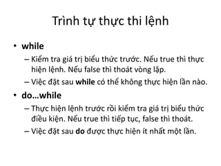 Trình tự thực thi lệnh
• while
– Kiểm tra giá trị biểu thức trước. Nếu true thì thực
hiện lệnh. Nếu false thì thoát vòng lặp.
– Việc đặt sau while có thể không thực hiện lần nào.
• do…while
– Thực hiện lệnh trước rồi kiểm tra giá trị biểu thức
điều kiện. Nếu true thì tiếp tục, false thì thoát.
– Việc đặt sau do được thực hiện ít nhất một lần.
 