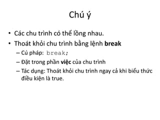 Chú ý
• Các chu trình có thể lồng nhau.
• Thoát khỏi chu trình bằng lệnh break
– Cú pháp: break;
– Đặt trong phần việc của chu trình
– Tác dụng: Thoát khỏi chu trình ngay cả khi biểu thức
điều kiện là true.
 