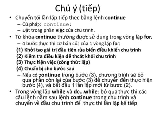 Chú ý (tiếp)
• Chuyển tới lần lặp tiếp theo bằng lệnh continue
– Cú pháp: continue;
– Đặt trong phần việc của chu trình.
• Từ khóa continue thường được sử dụng trong vòng lặp for.
– 4 bước thực thi cơ bản của của 1 vòng lặp for:
(1) Khởi tạo giá trị đầu tiên của biến điều khiển chu trình
(2) Kiểm tra điều kiện để thoát khỏi chu trình
(3) Thực hiện việc (công thức lặp)
(4) Chuẩn bị cho bước sau
– Nếu có continue trong bước (3), chương trình sẽ bỏ
qua phần còn lại của bước (3) để chuyển đến thực hiện
bước (4), và bắt đầu 1 lần lặp mới từ bước (2).
• Trong vòng lặp while và do…while: bỏ qua thực thi các
câu lệnh nằm sau lệnh continue trong chu trình và
chuyển về đầu chu trình để thực thi lần lặp kế tiếp
 