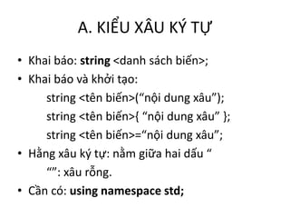 A. KIỂU XÂU KÝ TỰ
• Khai báo: string <danh sách biến>;
• Khai báo và khởi tạo:
string <tên biến>(“nội dung xâu”);
string <tên biến>{ “nội dung xâu” };
string <tên biến>=“nội dung xâu”;
• Hằng xâu ký tự: nằm giữa hai dấu “
“”: xâu rỗng.
• Cần có: using namespace std;
 