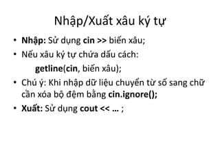Nhập/Xuất xâu ký tự
• Nhập: Sử dụng cin >> biến xâu;
• Nếu xâu ký tự chứa dấu cách:
getline(cin, biến xâu);
• Chú ý: Khi nhập dữ liệu chuyển từ số sang chữ
cần xóa bộ đệm bằng cin.ignore();
• Xuất: Sử dụng cout << … ;
 