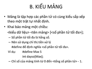 B. KIỂU MẢNG
• Mảng là tập hợp các phần tử có cùng kiểu sắp xếp
theo một trật tự nhất định.
• Khai báo mảng một chiều:
<kiểu dữ liệu> <tên mảng> [<số phần tử tối đa>];
– Số phần tử tối đa là hằng số.
– Nên sử dụng chỉ thị tiền xử lý
#define để định nghĩa <số phần tử tối đa>.
Ví dụ: #define Max 5
int dayso[Max];
– Chỉ số của mảng tính từ 0 đến <tổng số phần tử> - 1.
 