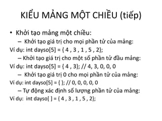 KIỂU MẢNG MỘT CHIỀU (tiếp)
• Khởi tạo mảng một chiều:
– Khởi tạo giá trị cho mọi phần tử của mảng:
Ví dụ: int dayso[5] = { 4 , 3 , 1 , 5 , 2};
– Khởi tạo giá trị cho một số phần tử đầu mảng:
Ví dụ: int dayso[5] = { 4 , 3}; // 4, 3, 0, 0, 0
– Khởi tạo giá trị 0 cho mọi phần tử của mảng:
Ví dụ: int dayso[5] = { }; // 0, 0, 0, 0, 0
– Tự động xác định số lượng phần tử của mảng:
Ví dụ: int dayso[ ] = { 4 , 3 , 1 , 5 , 2};
 