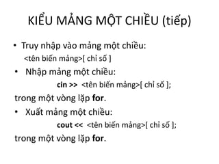 KIỂU MẢNG MỘT CHIỀU (tiếp)
• Truy nhập vào mảng một chiều:
<tên biến mảng>[ chỉ số ]
• Nhập mảng một chiều:
cin >> <tên biến mảng>[ chỉ số ];
trong một vòng lặp for.
• Xuất mảng một chiều:
cout << <tên biến mảng>[ chỉ số ];
trong một vòng lặp for.
 