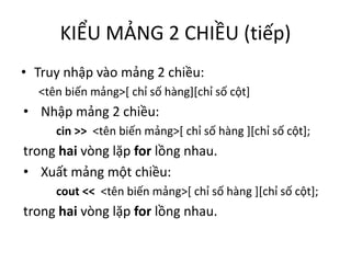 KIỂU MẢNG 2 CHIỀU (tiếp)
• Truy nhập vào mảng 2 chiều:
<tên biến mảng>[ chỉ số hàng][chỉ số cột]
• Nhập mảng 2 chiều:
cin >> <tên biến mảng>[ chỉ số hàng ][chỉ số cột];
trong hai vòng lặp for lồng nhau.
• Xuất mảng một chiều:
cout << <tên biến mảng>[ chỉ số hàng ][chỉ số cột];
trong hai vòng lặp for lồng nhau.
 