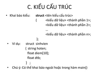 C. KIỂU CẤU TRÚC
• Khai báo kiểu: struct <tên kiểu cấu trúc>
{ <kiểu dữ liệu> <thành phần 1>;
<kiểu dữ liệu> <thành phần 2>;
…
<kiểu dữ liệu> <thành phần n>;
};
• Ví dụ: struct sinhvien
{ string hoten;
float diem[10];
float dtb;
} ;
• Chú ý: Có thể khai báo ngoài hoặc trong hàm main()
 