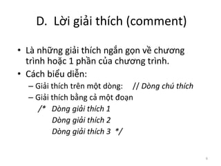 D. Lời giải thích (comment)
6
• Là những giải thích ngắn gọn về chương
trình hoặc 1 phần của chương trình.
• Cách biểu diễn:
– Giải thích trên một dòng: // Dòng chú thích
– Giải thích bằng cả một đoạn
/* Dòng giải thích 1
Dòng giải thích 2
Dòng giải thích 3 */
 