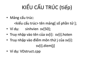 KIỂU CẤU TRÚC (tiếp)
• Mảng cấu trúc:
<kiểu cấu trúc> tên mảng[ số phần tử ];
• Ví dụ: sinhvien sv[50];
• Truy nhập vào tên của sv[i]: sv[i].hoten
• Truy nhập vào điểm môn thứ j của sv[i]:
sv[i].diem[j]
• Ví dụ: VDstruct.cpp
 