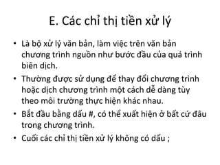 E. Các chỉ thị tiền xử lý
• Là bộ xử lý văn bản, làm việc trên văn bản
chương trình nguồn như bước đầu của quá trình
biên dịch.
• Thường được sử dụng để thay đổi chương trình
hoặc dịch chương trình một cách dễ dàng tùy
theo môi trường thực hiện khác nhau.
• Bắt đầu bằng dấu #, có thể xuất hiện ở bất cứ đâu
trong chương trình.
• Cuối các chỉ thị tiền xử lý không có dấu ;
 
