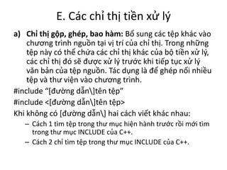 E. Các chỉ thị tiền xử lý
a) Chỉ thị gộp, ghép, bao hàm: Bổ sung các tệp khác vào
chương trình nguồn tại vị trí của chỉ thị. Trong những
tệp này có thể chứa các chỉ thị khác của bộ tiền xử lý,
các chỉ thị đó sẽ được xử lý trước khi tiếp tục xử lý
văn bản của tệp nguồn. Tác dụng là để ghép nối nhiều
tệp và thư viện vào chương trình.
#include “*đường dẫn]tên tệp”
#include <[đường dẫn]tên tệp>
Khi không có [đường dẫn] hai cách viết khác nhau:
– Cách 1 tìm tệp trong thư mục hiện hành trước rồi mới tìm
trong thư mục INCLUDE của C++.
– Cách 2 chỉ tìm tệp trong thư mục INCLUDE của C++.
 