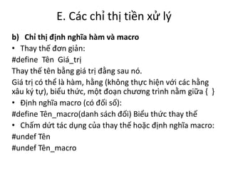 E. Các chỉ thị tiền xử lý
b) Chỉ thị định nghĩa hàm và macro
• Thay thế đơn giản:
#define Tên Giá_trị
Thay thế tên bằng giá trị đằng sau nó.
Giá trị có thể là hàm, hằng (không thực hiện với các hằng
xâu ký tự), biểu thức, một đoạn chương trình nằm giữa { }
• Định nghĩa macro (có đối số):
#define Tên_macro(danh sách đối) Biểu thức thay thế
• Chấm dứt tác dụng của thay thế hoặc định nghĩa macro:
#undef Tên
#undef Tên_macro
 