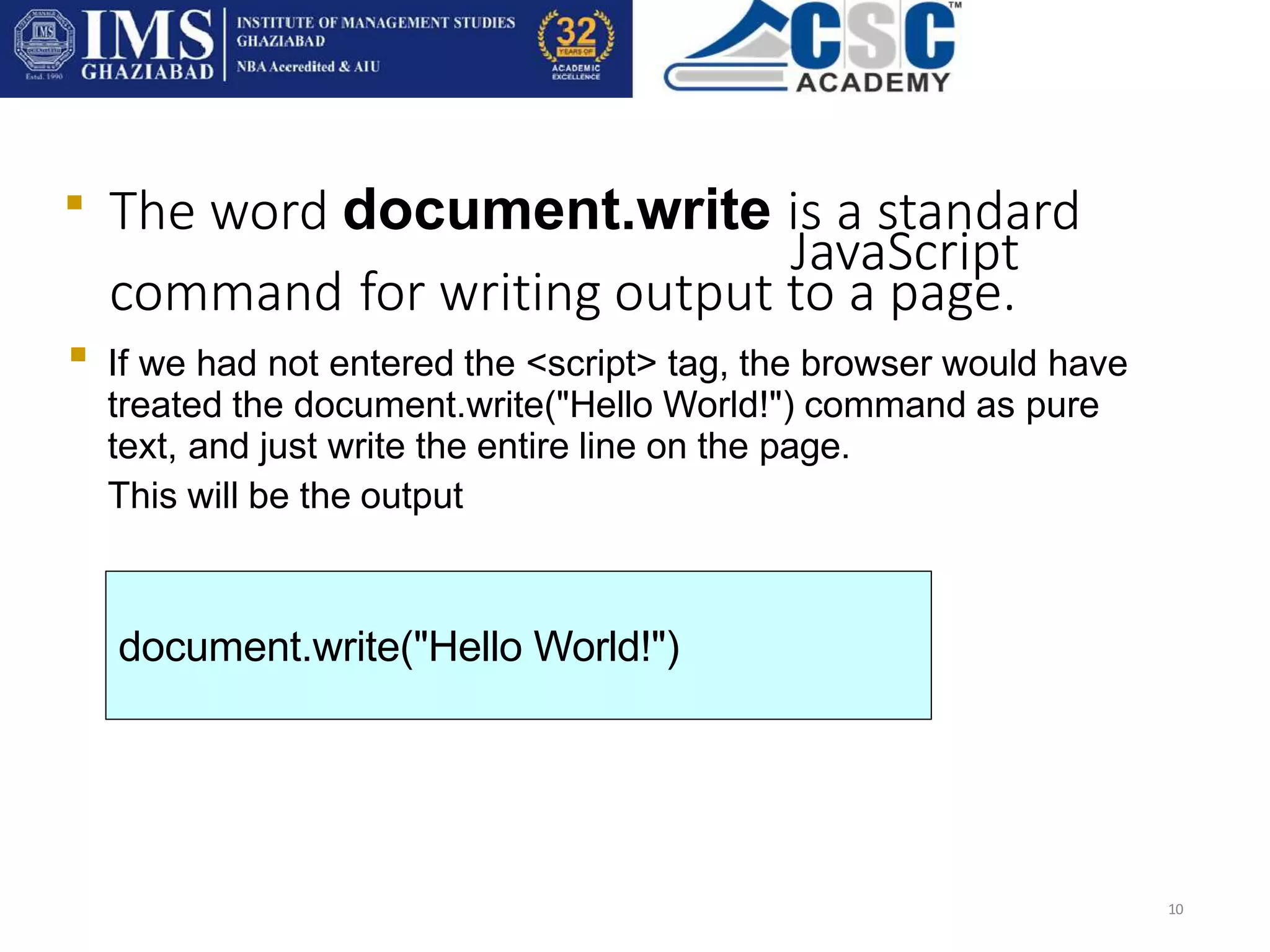The word document.write is a standard
JavaScript
command for writing output to a page.
10

If we had not entered the <script> tag, the browser would have
treated the document.write("Hello World!") command as pure
text, and just write the entire line on the page.
This will be the output

document.write("Hello World!")
 