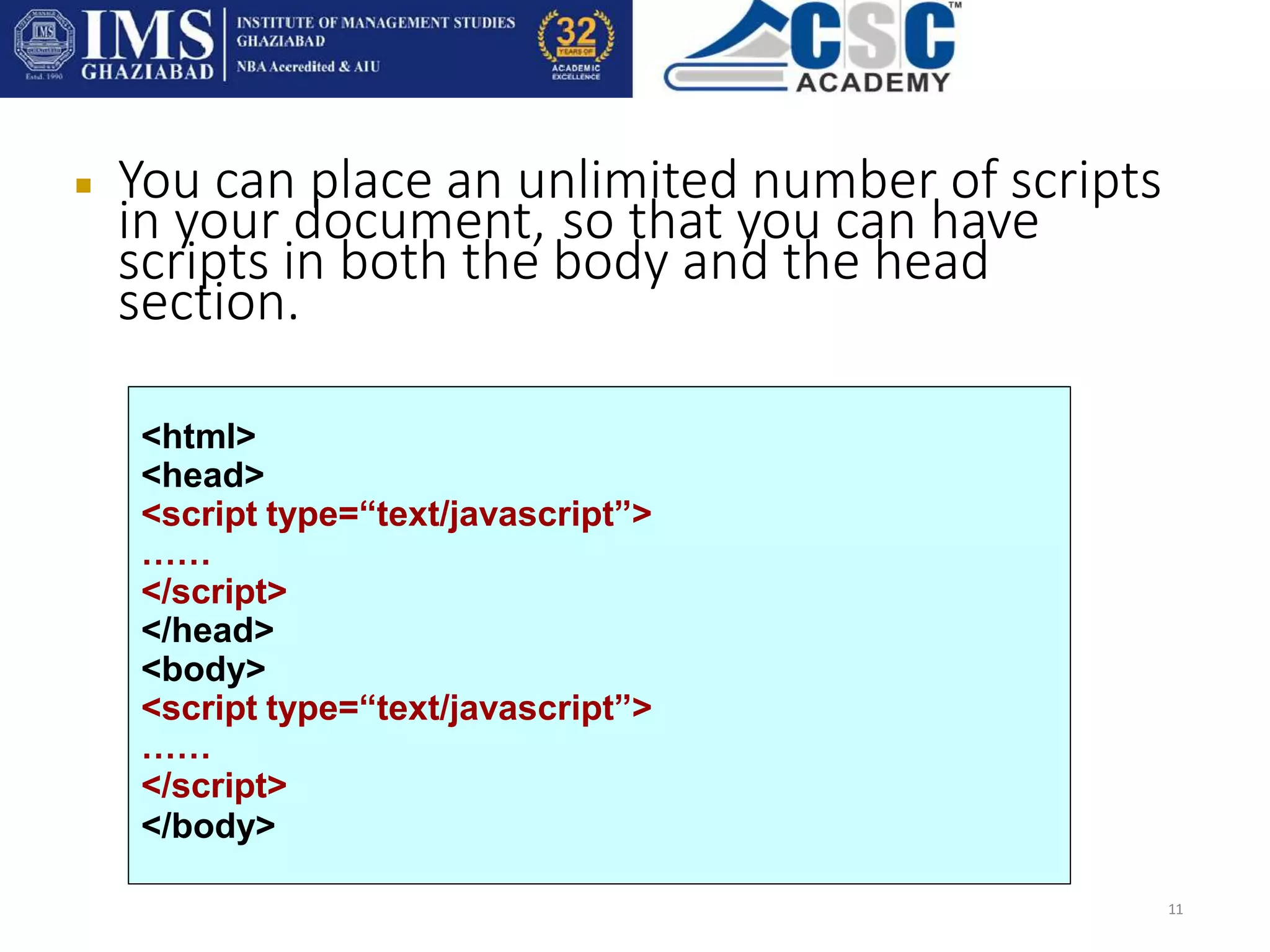 You can place an unlimited number of scripts
in your document, so that you can have
scripts in both the body and the head
section.
11
<html>
<head>
<script type=“text/javascript”>
……
</script>
</head>
<body>
<script type=“text/javascript”>
……
</script>
</body>
 