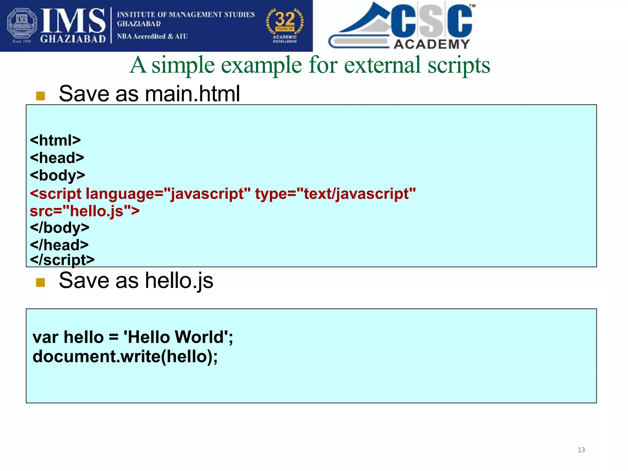 Asimple example for external scripts
13
 Save as main.html
<html>
<head>
<body>
<script language="javascript" type="text/javascript"
src="hello.js">
</body>
</head>
</script>
 Save as hello.js
var hello = 'Hello World';
document.write(hello);
 