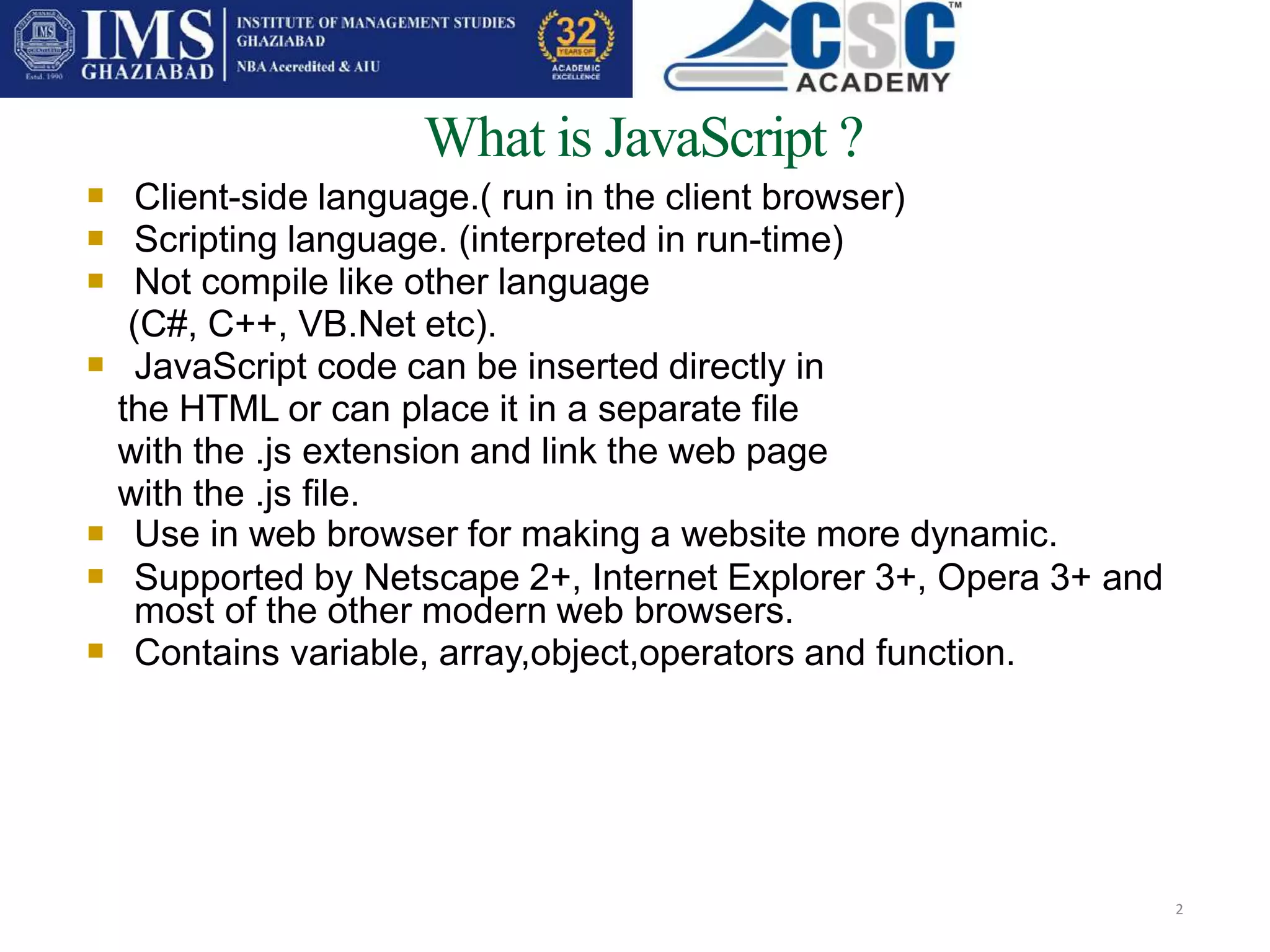 What is JavaScript ?
2



Client-side language.( run in the client browser)
Scripting language. (interpreted in run-time)
Not compile like other language
(C#, C++, VB.Net etc).
JavaScript code can be inserted directly in
the HTML or can place it in a separate file
with the .js extension and link the web page
with the .js file.
Use in web browser for making a website more dynamic.
Supported by Netscape 2+, Internet Explorer 3+, Opera 3+ and
most of the other modern web browsers.
Contains variable, array,object,operators and function.




 