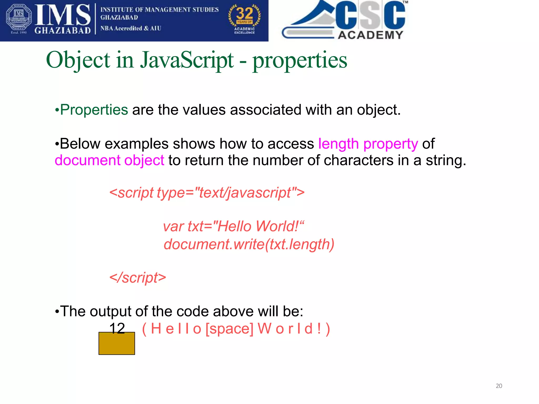 Object in JavaScript - properties
20
•Properties are the values associated with an object.
•Below examples shows how to access length property of
document object to return the number of characters in a string.
<script type="text/javascript">
var txt="Hello World!“
document.write(txt.length)
</script>
•The output of the code above will be:
12 ( H e l l o [space] W o r l d ! )
 