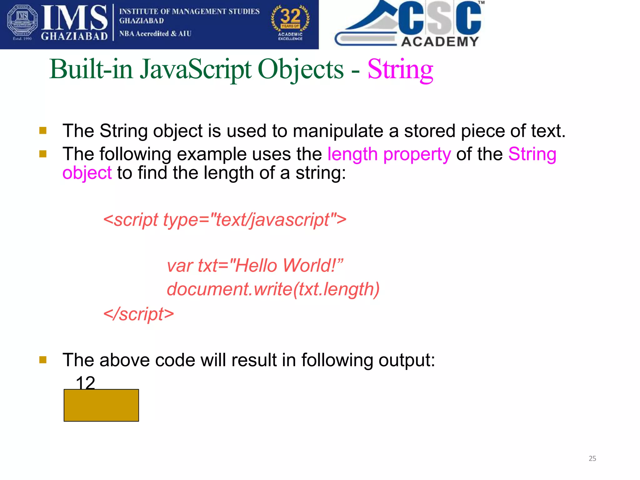 

Built-in JavaScript Objects - String
25
The String object is used to manipulate a stored piece of text.
The following example uses the length property of the String
object to find the length of a string:
<script type="text/javascript">
var txt="Hello World!”
document.write(txt.length)
</script>
 The above code will result in following output:
12
 
