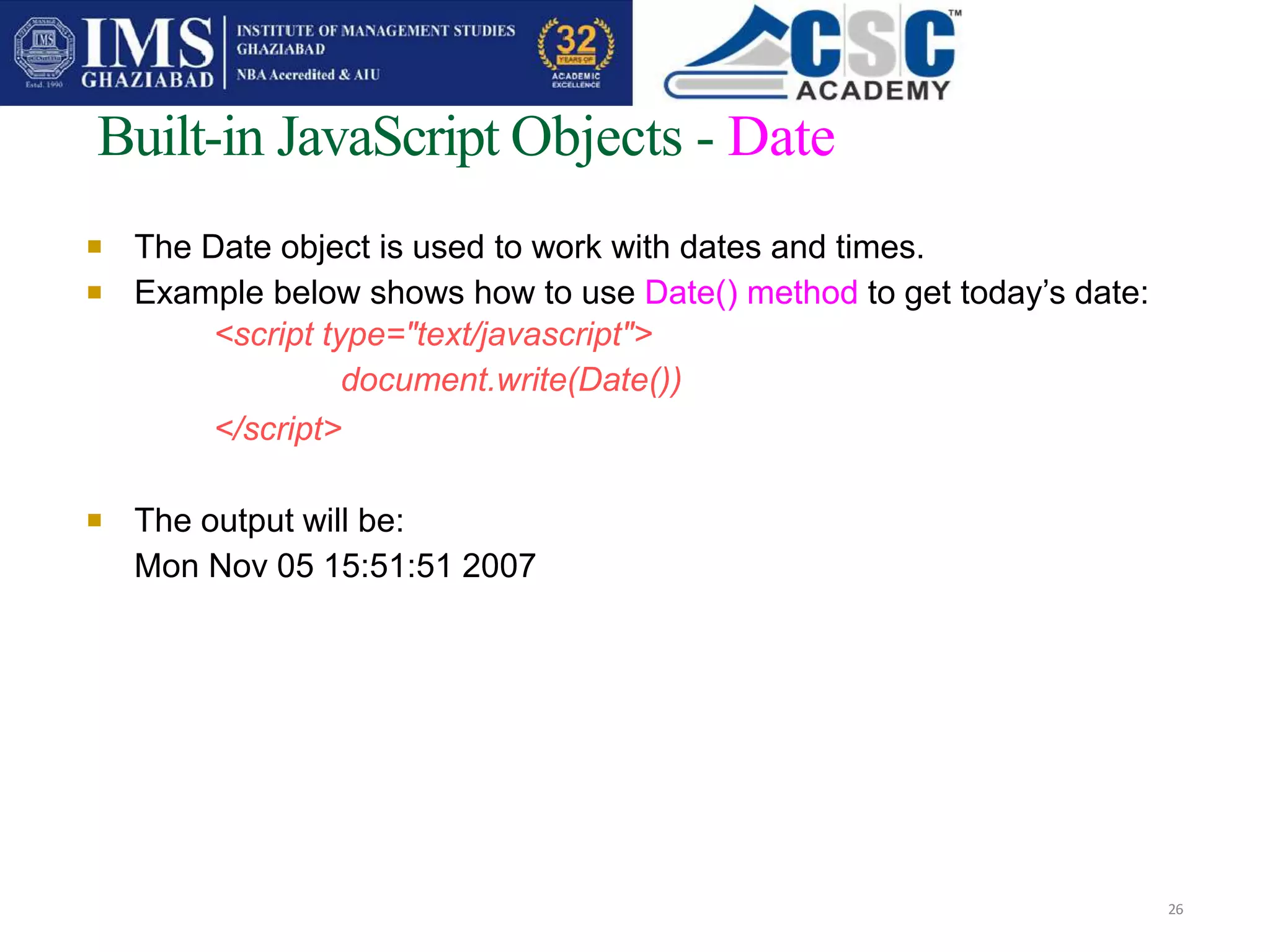 
Built-in JavaScript Objects - Date
26
The Date object is used to work with dates and times.
Example below shows how to use Date() method to get today’s date:
<script type="text/javascript">
document.write(Date())
</script>

 The output will be:
Mon Nov 05 15:51:51 2007
 