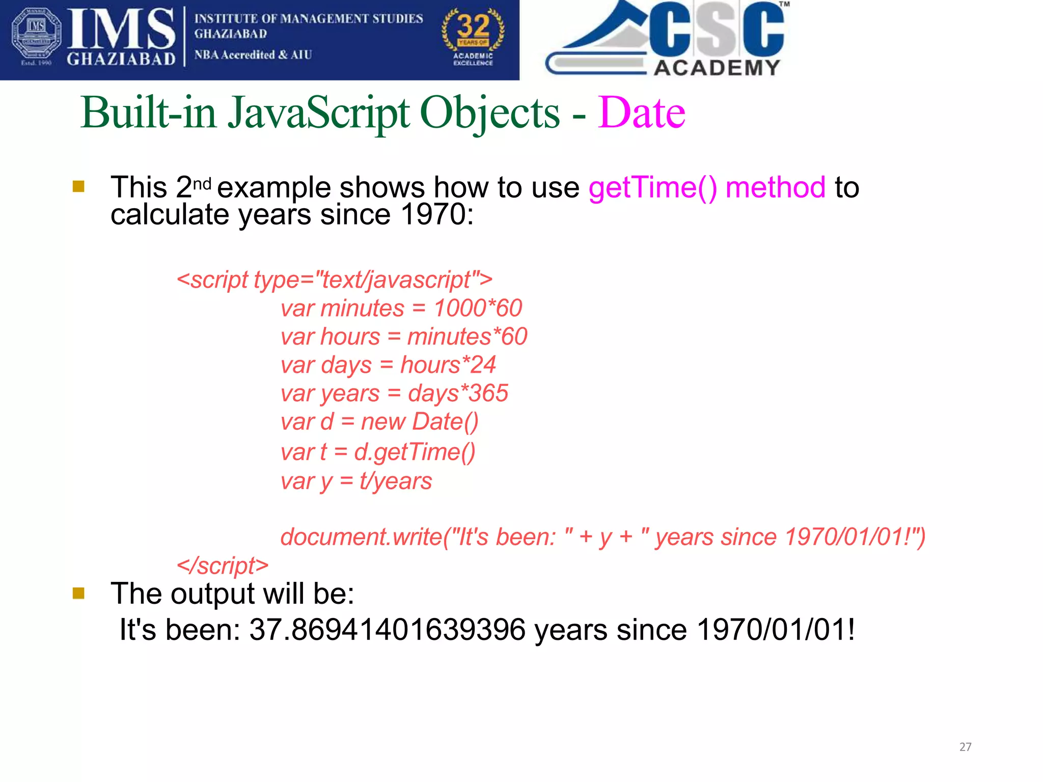 
Built-in JavaScript Objects - Date
27
This 2nd example shows how to use getTime() method to
calculate years since 1970:
<script type="text/javascript">
var minutes = 1000*60
var hours = minutes*60
var days = hours*24
var years = days*365
var d = new Date()
var t = d.getTime()
var y = t/years
document.write("It's been: " + y + " years since 1970/01/01!")
</script>
 The output will be:
It's been: 37.86941401639396 years since 1970/01/01!
 