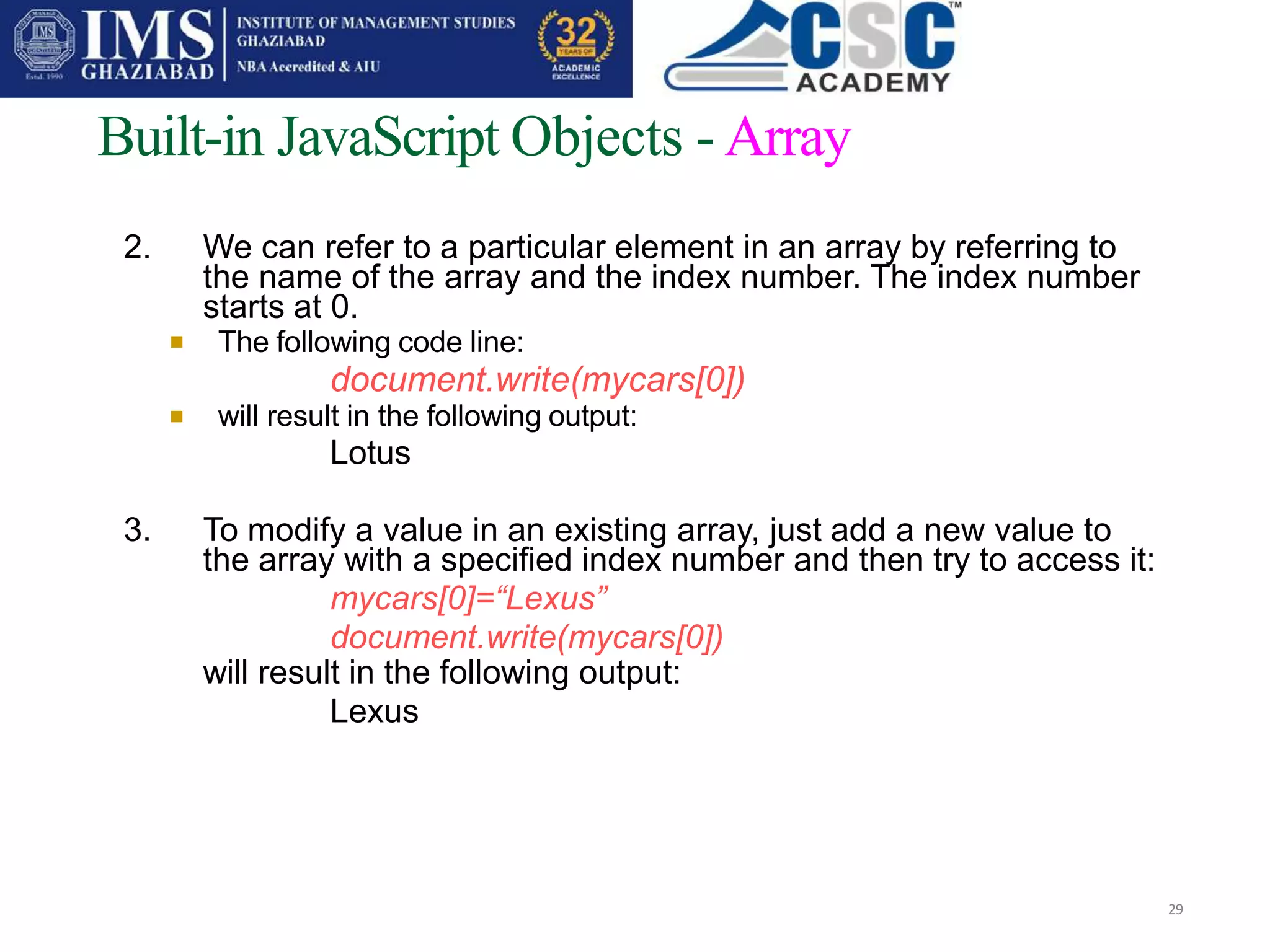
Built-in JavaScript Objects - Array
29

2. We can refer to a particular element in an array by referring to
the name of the array and the index number. The index number
starts at 0.
The following code line:
document.write(mycars[0])
will result in the following output:
Lotus
3. To modify a value in an existing array, just add a new value to
the array with a specified index number and then try to access it:
mycars[0]=“Lexus”
document.write(mycars[0])
will result in the following output:
Lexus
 