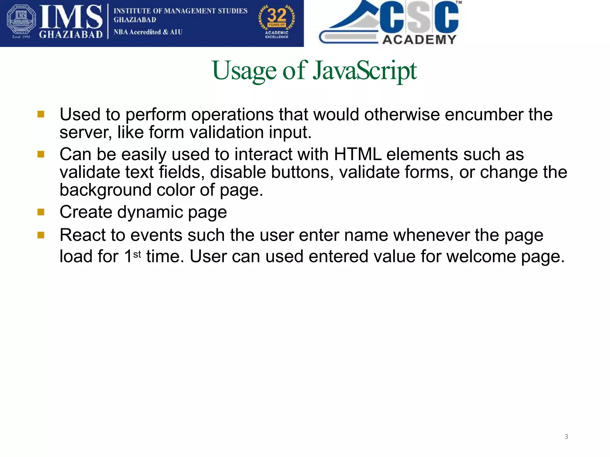 Usage of JavaScript
3
 Used to perform operations that would otherwise encumber the
server, like form validation input.
Can be easily used to interact with HTML elements such as
validate text fields, disable buttons, validate forms, or change the
background color of page.
Create dynamic page
React to events such the user enter name whenever the page
load for 1st time. User can used entered value for welcome page.



 