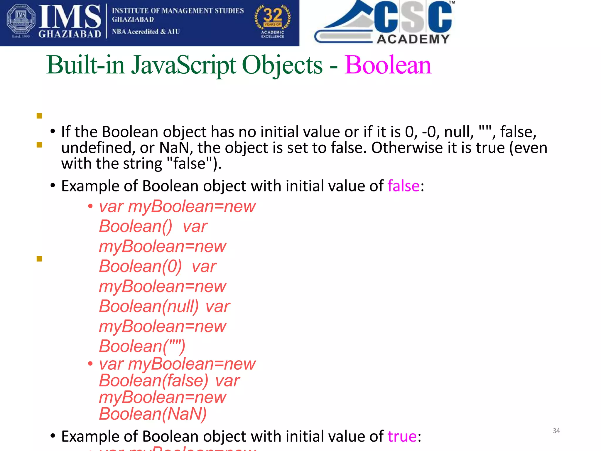 
Built-in JavaScript Objects - Boolean
• If the Boolean object has no initial value or if it is 0, -0, null, "", false,
undefined, or NaN, the object is set to false. Otherwise it is true (even
with the string "false").
• Example of Boolean object with initial value of false:
• var myBoolean=new
Boolean() var
myBoolean=new
Boolean(0) var
myBoolean=new
Boolean(null) var
myBoolean=new
Boolean("")
• var myBoolean=new
Boolean(false) var
myBoolean=new
Boolean(NaN)
• Example of Boolean object with initial value of true: 34


 