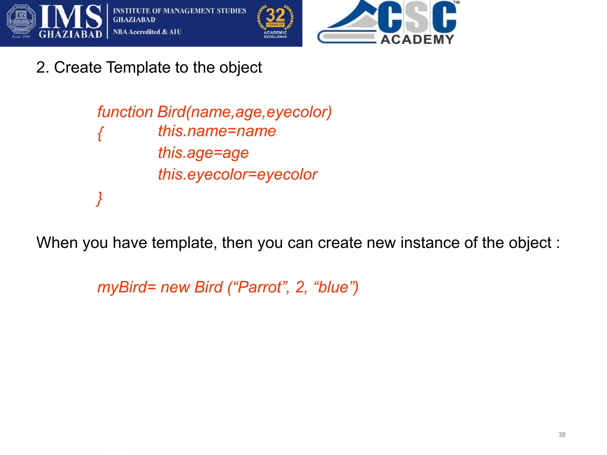 2. Create Template to the object
function Bird(name,age,eyecolor)
38
{ this.name=name
this.age=age
this.eyecolor=eyecolor
}
When you have template, then you can create new instance of the object :
myBird= new Bird (“Parrot”, 2, “blue”)
 