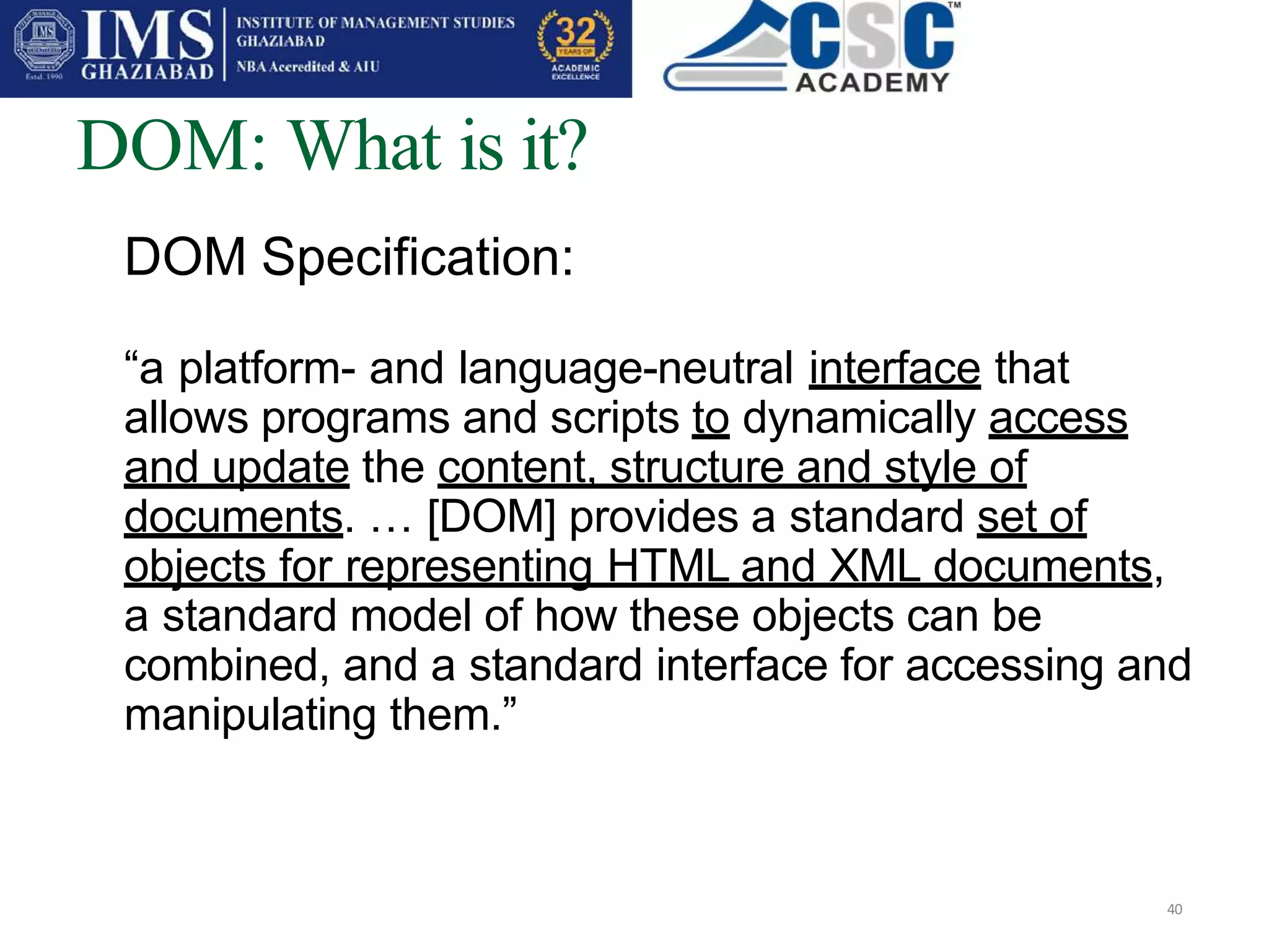 DOM: What is it?
40
DOM Specification:
“a platform- and language-neutral interface that
allows programs and scripts to dynamically access
and update the content, structure and style of
documents. … [DOM] provides a standard set of
objects for representing HTML and XML documents,
a standard model of how these objects can be
combined, and a standard interface for accessing and
manipulating them.”
 