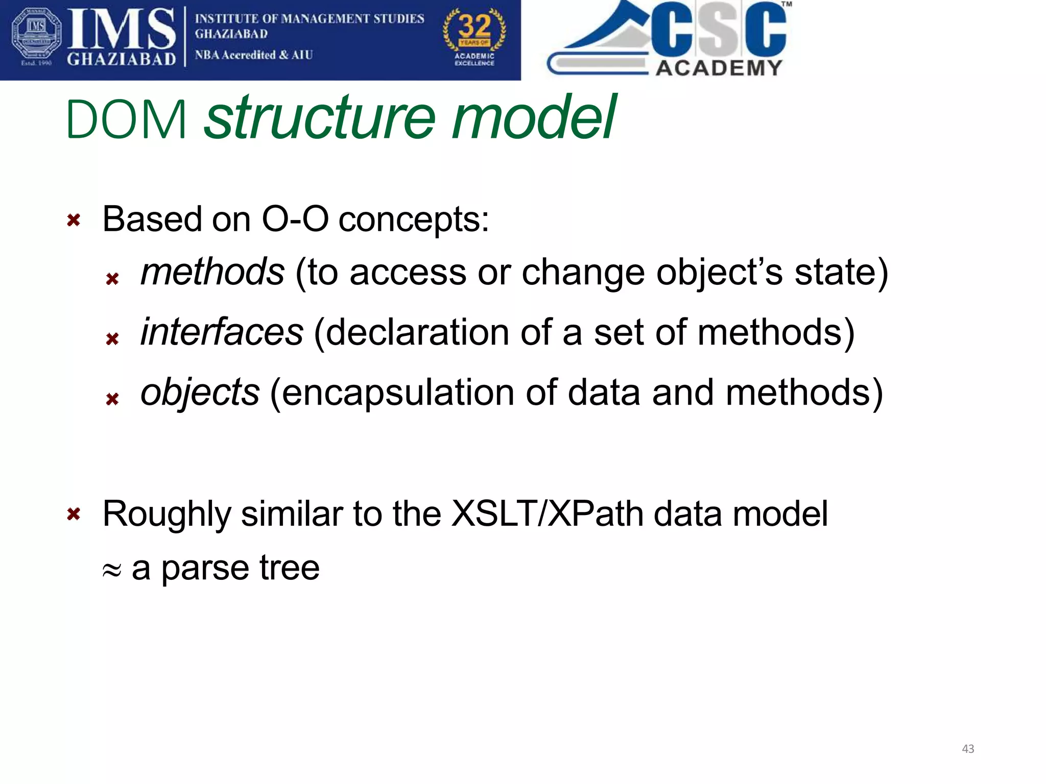 DOM structure model
43
Based on O-O concepts:
methods (to access or change object’s state)
interfaces (declaration of a set of methods)
objects (encapsulation of data and methods)
Roughly similar to the XSLT/XPath data model
 a parse tree
 
