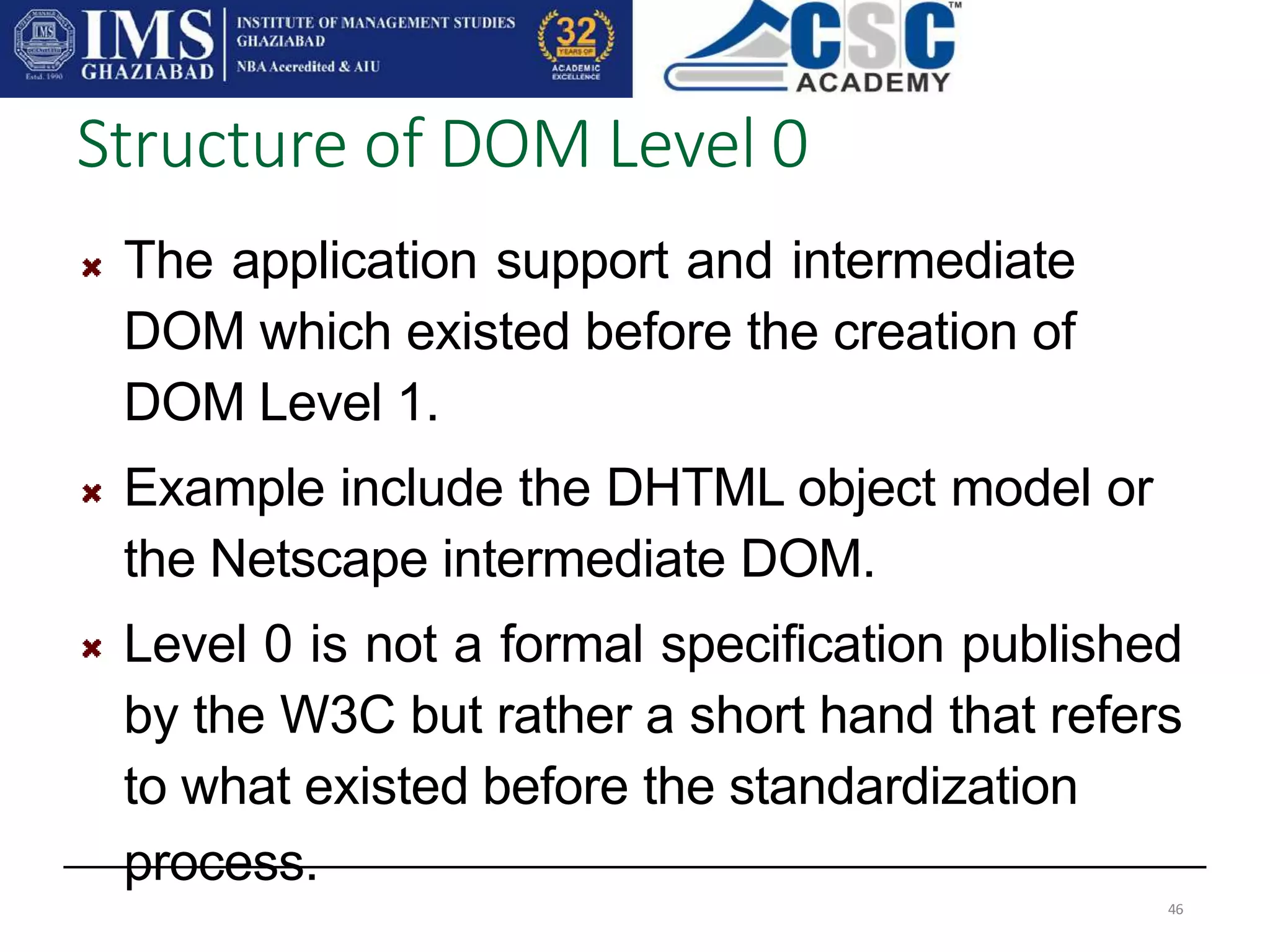 The application support and intermediate
DOM which existed before the creation of
DOM Level 1.
Example include the DHTML object model or
the Netscape intermediate DOM.
Level 0 is not a formal specification published
by the W3C but rather a short hand that refers
to what existed before the standardization
process.
Structure of DOM Level 0
46
 