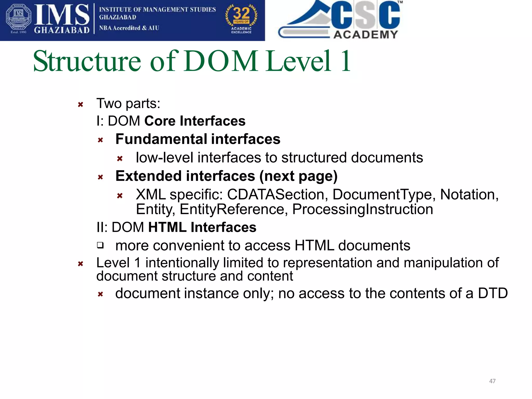 Structure of DOM Level 1
47
Two parts:
I: DOM Core Interfaces
Fundamental interfaces
low-level interfaces to structured documents
Extended interfaces (next page)
XML specific: CDATASection, DocumentType, Notation,
Entity, EntityReference, ProcessingInstruction
II: DOM HTML Interfaces
 more convenient to access HTML documents
Level 1 intentionally limited to representation and manipulation of
document structure and content
document instance only; no access to the contents of a DTD
 