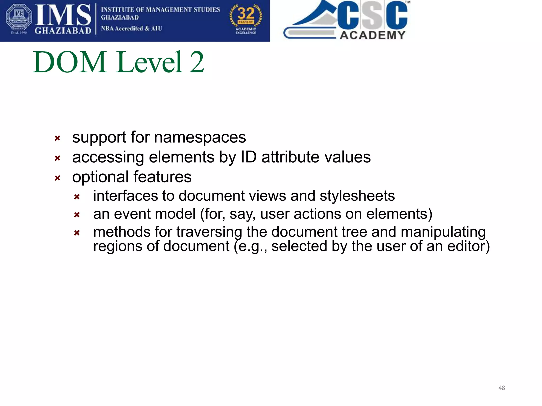 DOM Level 2
48
support for namespaces
accessing elements by ID attribute values
optional features
interfaces to document views and stylesheets
an event model (for, say, user actions on elements)
methods for traversing the document tree and manipulating
regions of document (e.g., selected by the user of an editor)
 