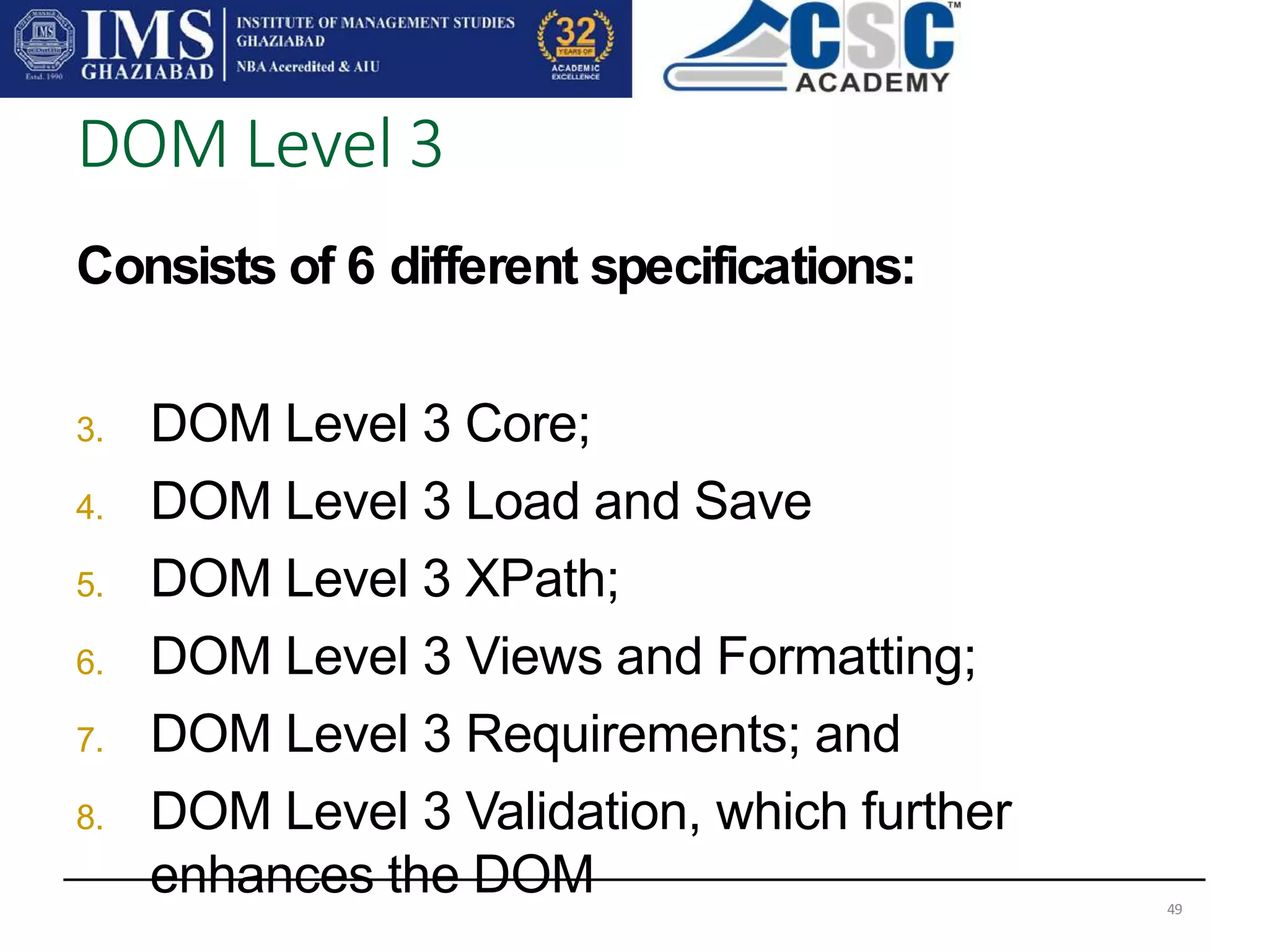 Consists of 6 different specifications:
3. DOM Level 3 Core;
4. DOM Level 3 Load and Save
5. DOM Level 3 XPath;
6. DOM Level 3 Views and Formatting;
7. DOM Level 3 Requirements; and
8. DOM Level 3 Validation, which further
enhances the DOM
DOM Level 3
49
 