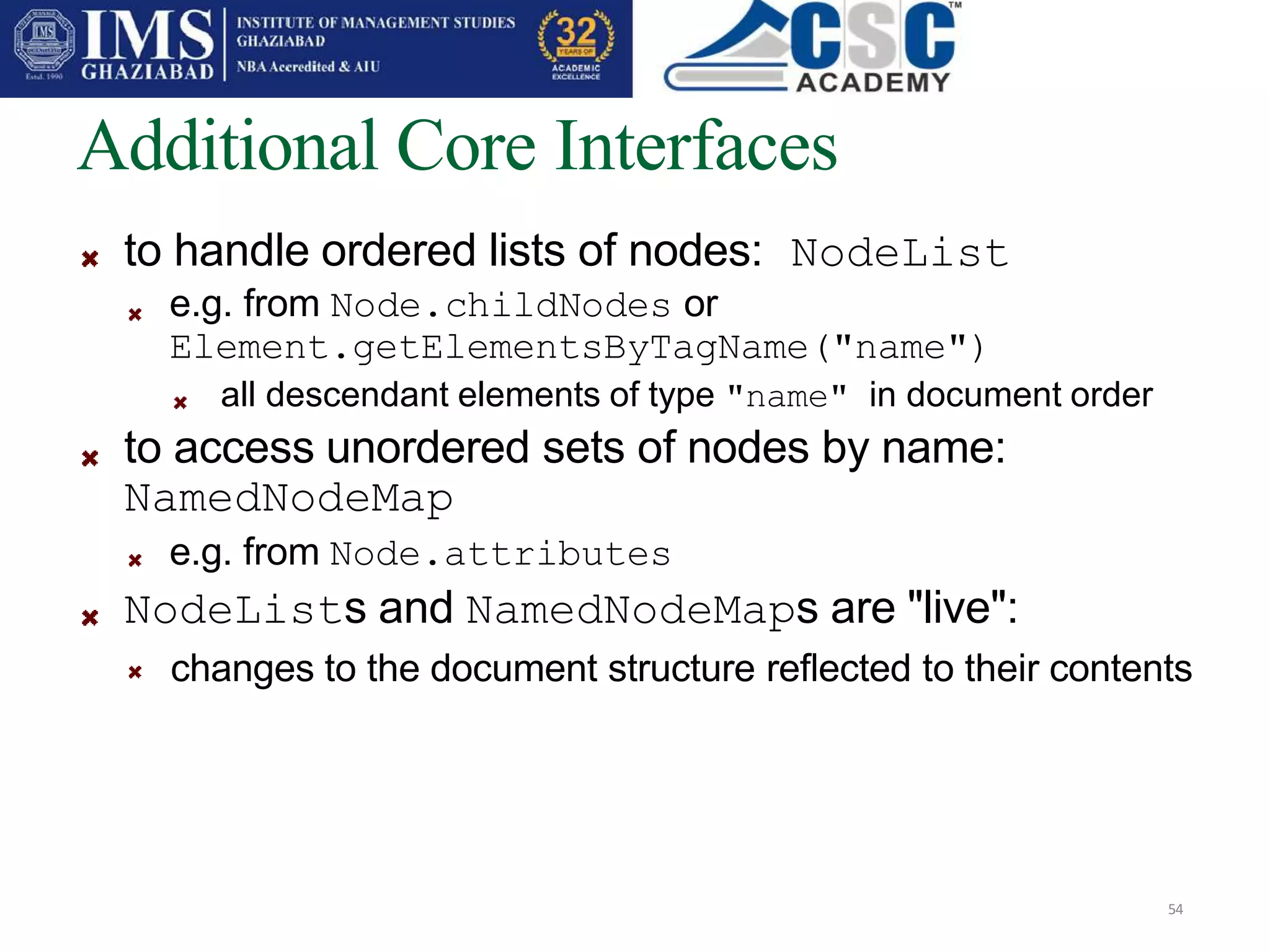 Additional Core Interfaces
54
to handle ordered lists of nodes: NodeList
e.g. from Node.childNodes or
Element.getElementsByTagName("name")
all descendant elements of type "name" in document order
to access unordered sets of nodes by name:
NamedNodeMap
e.g. from Node.attributes
NodeLists and NamedNodeMaps are "live":
changes to the document structure reflected to their contents
 
