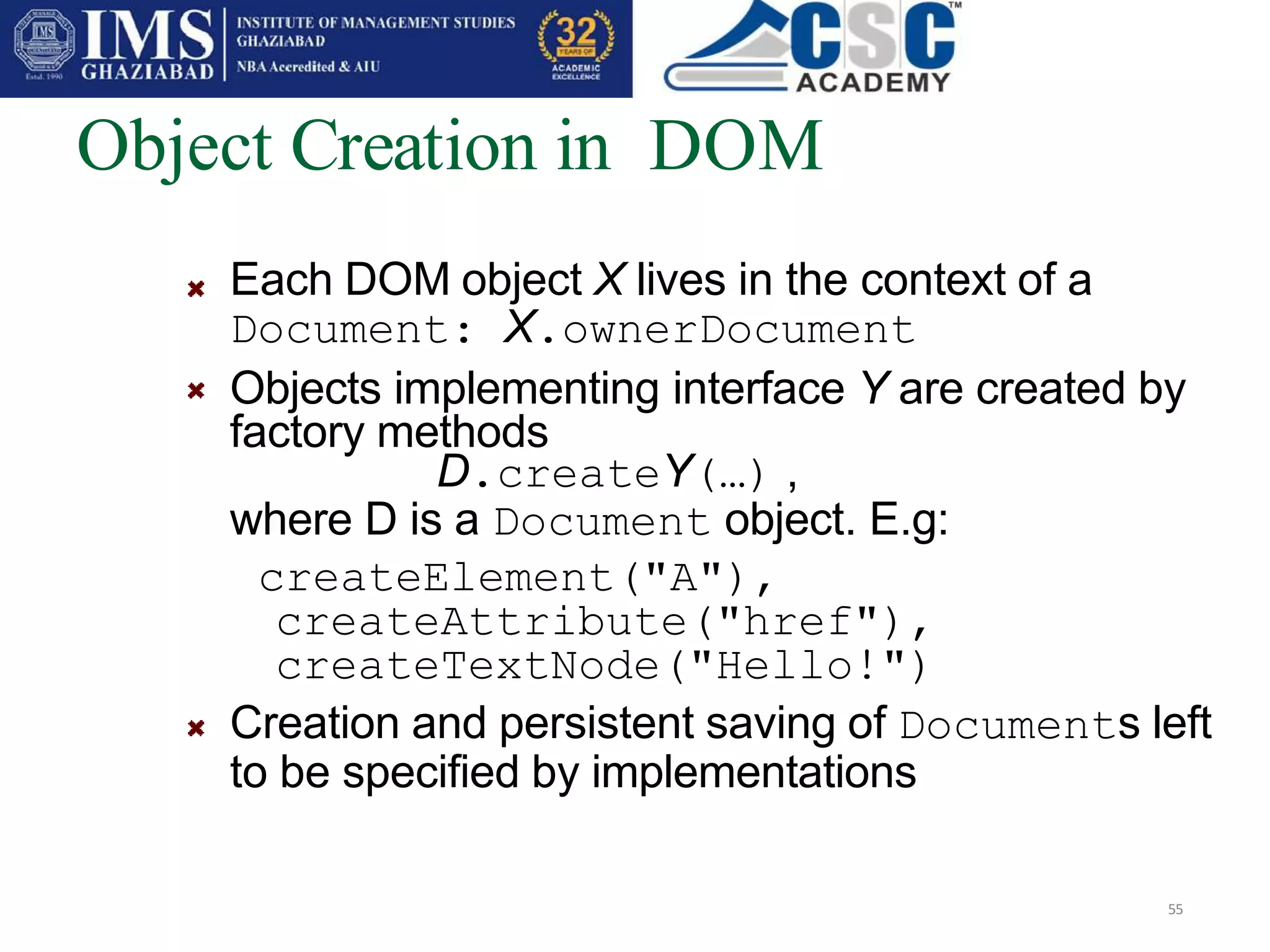 Object Creation in DOM
55
Each DOM object X lives in the context of a
Document: X.ownerDocument
Objects implementing interface Y are created by
factory methods
D.createY(…) ,
where D is a Document object. E.g:
createElement("A"),
createAttribute("href"),
createTextNode("Hello!")
Creation and persistent saving of Documents left
to be specified by implementations
 