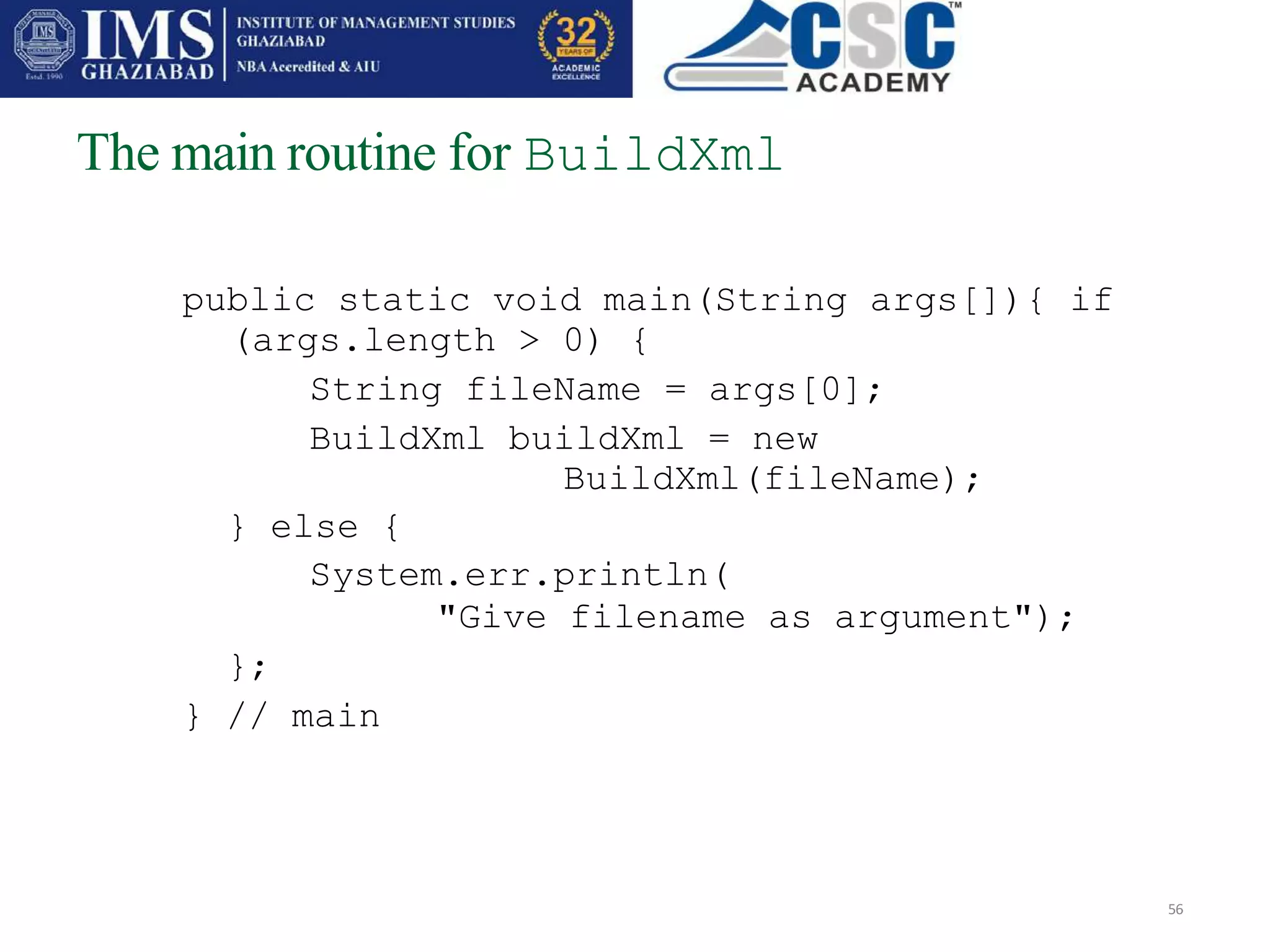 The main routine for BuildXml
56
public static void main(String args[]){ if
(args.length > 0) {
String fileName = args[0];
BuildXml buildXml = new
BuildXml(fileName);
} else {
System.err.println(
"Give filename as argument");
};
} // main
 