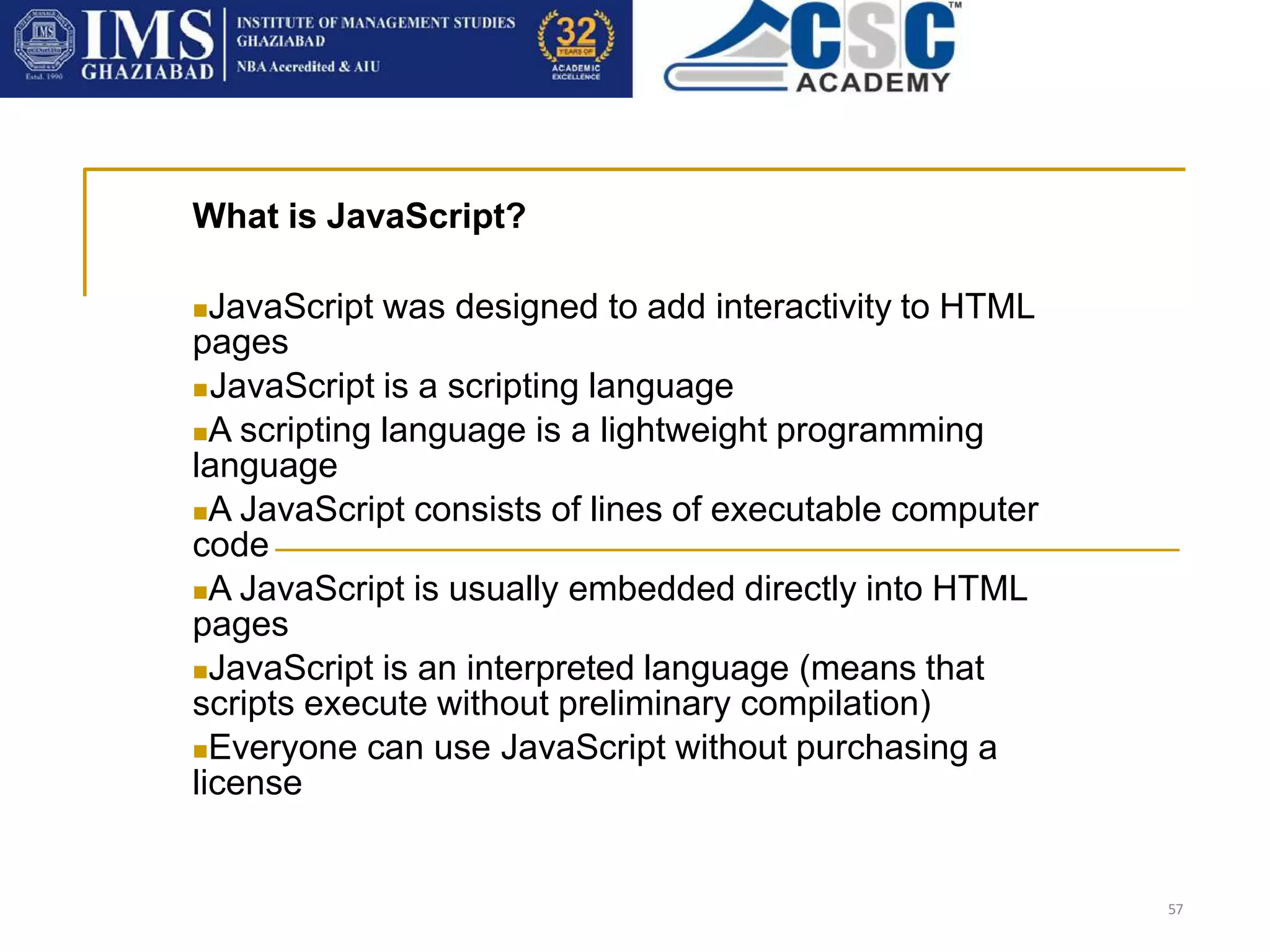 57
What is JavaScript?
JavaScript was designed to add interactivity to HTML
pages
JavaScript is a scripting language
A scripting language is a lightweight programming
language
A JavaScript consists of lines of executable computer
code
A JavaScript is usually embedded directly into HTML
pages
JavaScript is an interpreted language (means that
scripts execute without preliminary compilation)
Everyone can use JavaScript without purchasing a
license
 