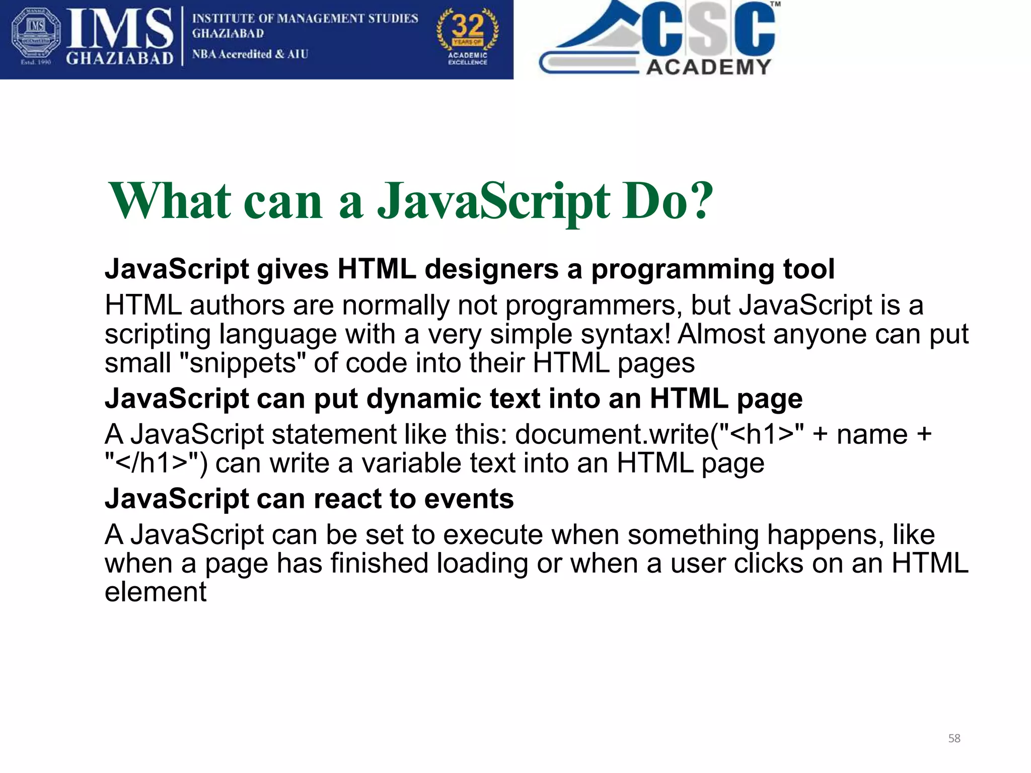 What can a JavaScript Do?
58
JavaScript gives HTML designers a programming tool
HTML authors are normally not programmers, but JavaScript is a
scripting language with a very simple syntax! Almost anyone can put
small "snippets" of code into their HTML pages
JavaScript can put dynamic text into an HTML page
A JavaScript statement like this: document.write("<h1>" + name +
"</h1>") can write a variable text into an HTML page
JavaScript can react to events
A JavaScript can be set to execute when something happens, like
when a page has finished loading or when a user clicks on an HTML
element
 