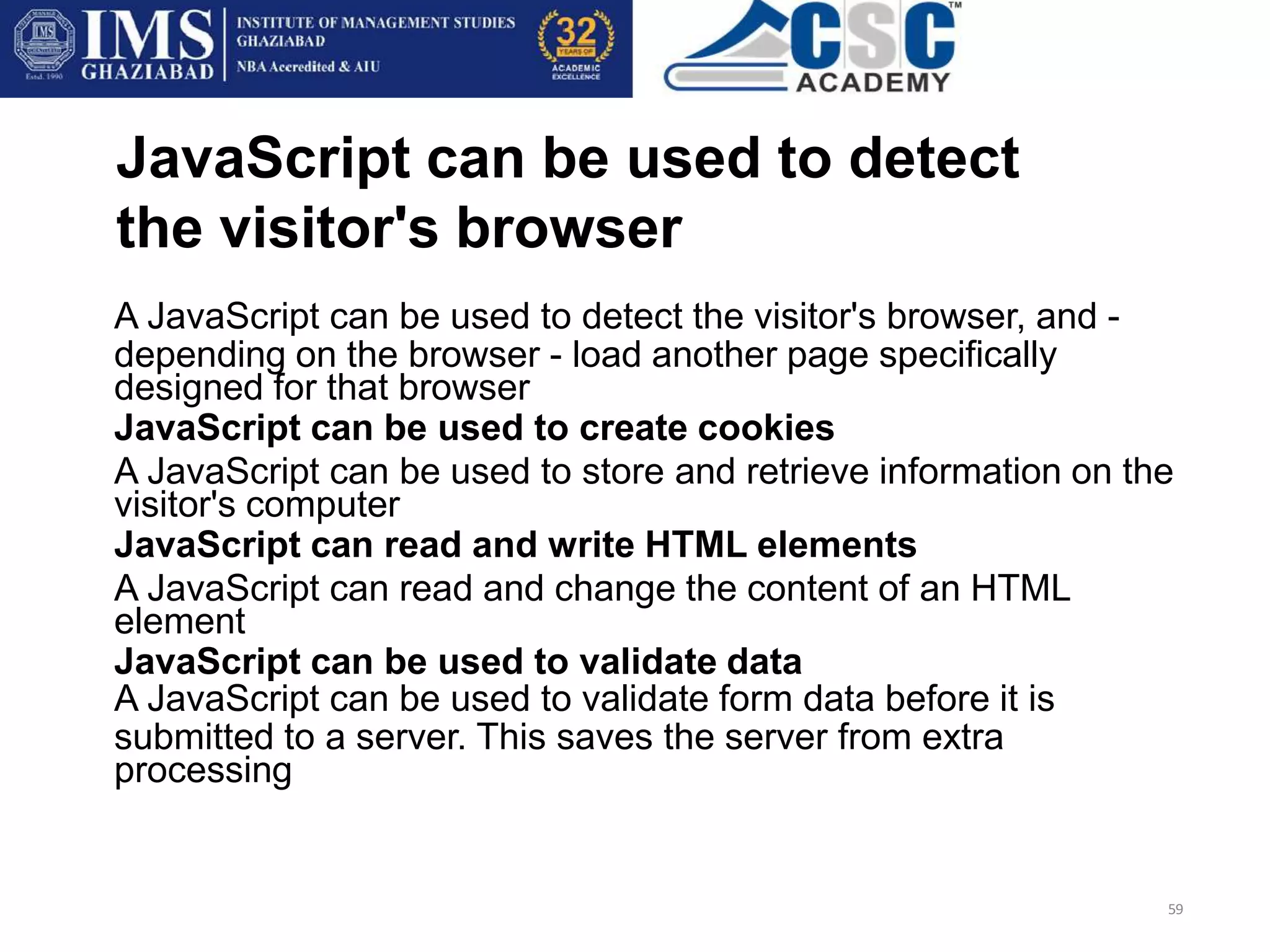 JavaScript can be used to detect
the visitor's browser
59
A JavaScript can be used to detect the visitor's browser, and -
depending on the browser - load another page specifically
designed for that browser
JavaScript can be used to create cookies
A JavaScript can be used to store and retrieve information on the
visitor's computer
JavaScript can read and write HTML elements
A JavaScript can read and change the content of an HTML
element
JavaScript can be used to validate data
A JavaScript can be used to validate form data before it is
submitted to a server. This saves the server from extra
processing
 