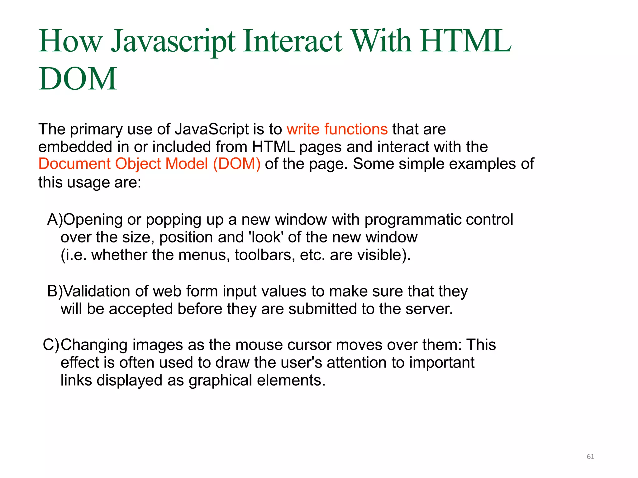 The primary use of JavaScript is to write functions that are
embedded in or included from HTML pages and interact with the
Document Object Model (DOM) of the page. Some simple examples of
this usage are:
A)Opening or popping up a new window with programmatic control
over the size, position and 'look' of the new window
(i.e. whether the menus, toolbars, etc. are visible).
B)Validation of web form input values to make sure that they
will be accepted before they are submitted to the server.
C)Changing images as the mouse cursor moves over them: This
effect is often used to draw the user's attention to important
links displayed as graphical elements.
How Javascript Interact With HTML
DOM
61
 
